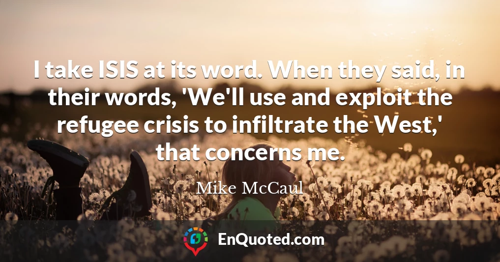 I take ISIS at its word. When they said, in their words, 'We'll use and exploit the refugee crisis to infiltrate the West,' that concerns me. I take ISIS at its word. When they said, in their words, 'We'll use and exploit the refugee crisis to infiltrate the West,' that concerns me.