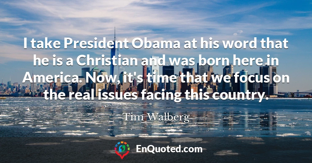 I take President Obama at his word that he is a Christian and was born here in America. Now, it's time that we focus on the real issues facing this country.