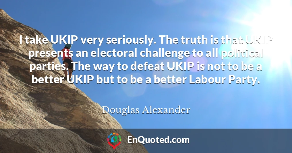 I take UKIP very seriously. The truth is that UKIP presents an electoral challenge to all political parties. The way to defeat UKIP is not to be a better UKIP but to be a better Labour Party. I take UKIP very seriously. The truth is that UKIP presents an electoral challenge to all political parties. The way to defeat UKIP is not to be a better UKIP but to be a better Labour Party.