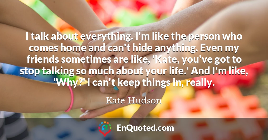 I talk about everything. I'm like the person who comes home and can't hide anything. Even my friends sometimes are like, 'Kate, you've got to stop talking so much about your life.' And I'm like, 'Why?' I can't keep things in, really. I talk about everything. I'm like the person who comes home and can't hide anything. Even my friends sometimes are like, 'Kate, you've got to stop talking so much about your life.' And I'm like, 'Why?' I can't keep things in, really.