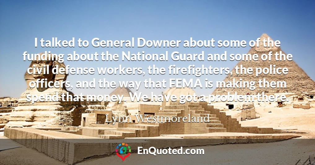 I talked to General Downer about some of the funding about the National Guard and some of the civil defense workers, the firefighters, the police officers, and the way that FEMA is making them spend that money. We have got a problem there.