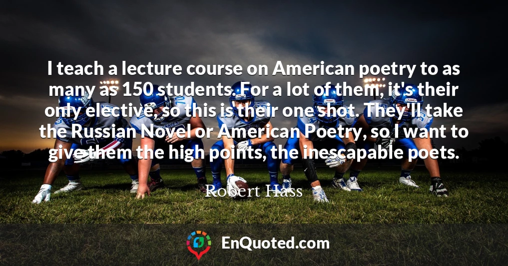 I teach a lecture course on American poetry to as many as 150 students. For a lot of them, it's their only elective, so this is their one shot. They'll take the Russian Novel or American Poetry, so I want to give them the high points, the inescapable poets. I teach a lecture course on American poetry to as many as 150 students. For a lot of them, it's their only elective, so this is their one shot. They'll take the Russian Novel or American Poetry, so I want to give them the high points, the inescapable poets.