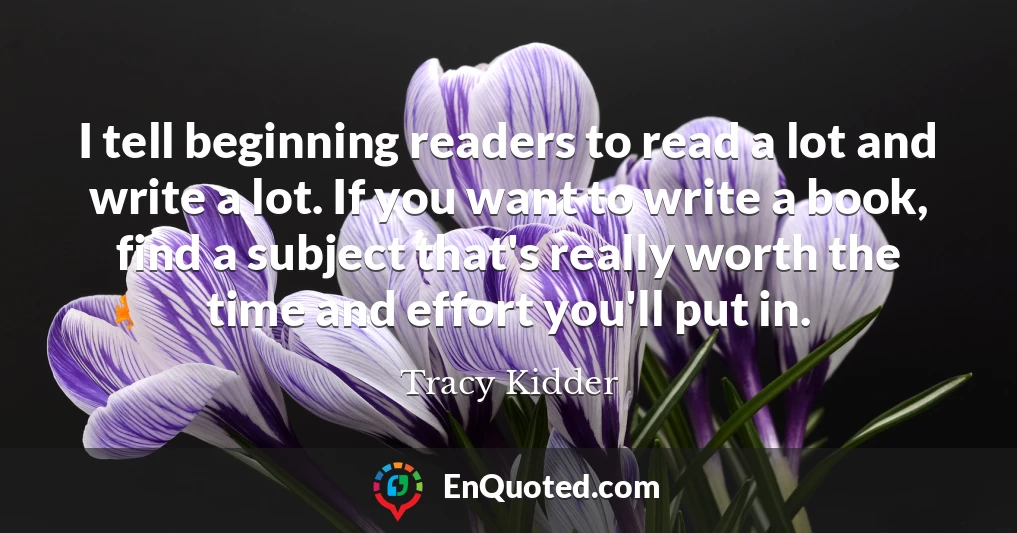 I tell beginning readers to read a lot and write a lot. If you want to write a book, find a subject that's really worth the time and effort you'll put in. I tell beginning readers to read a lot and write a lot. If you want to write a book, find a subject that's really worth the time and effort you'll put in.