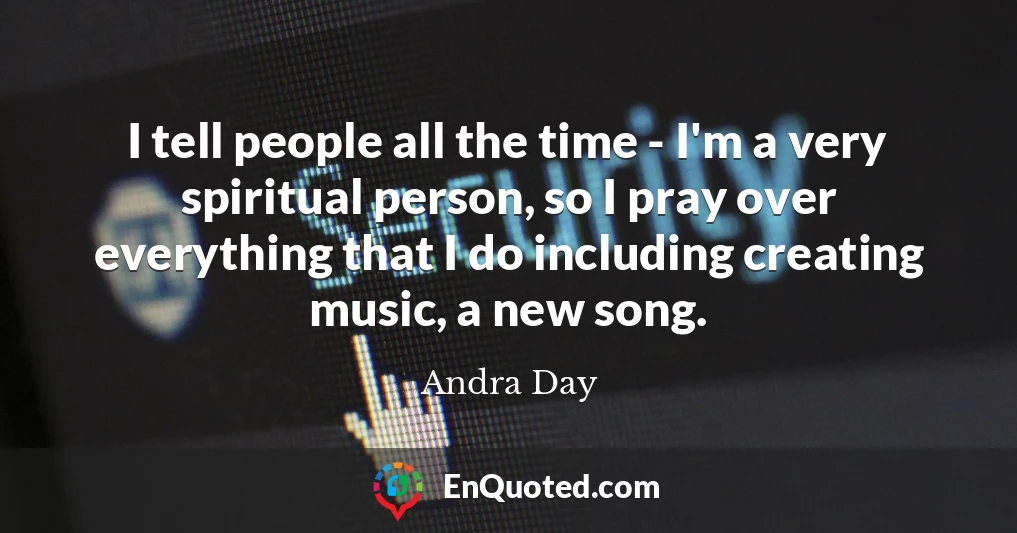 I tell people all the time - I'm a very spiritual person, so I pray over everything that I do including creating music, a new song. I tell people all the time - I'm a very spiritual person, so I pray over everything that I do including creating music, a new song.