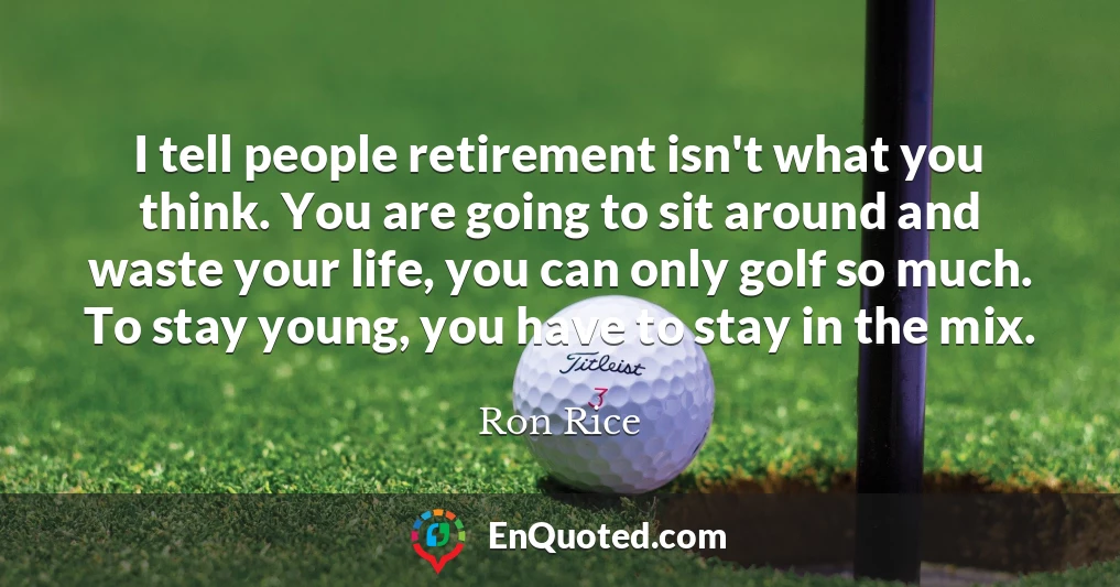 I tell people retirement isn't what you think. You are going to sit around and waste your life, you can only golf so much. To stay young, you have to stay in the mix.