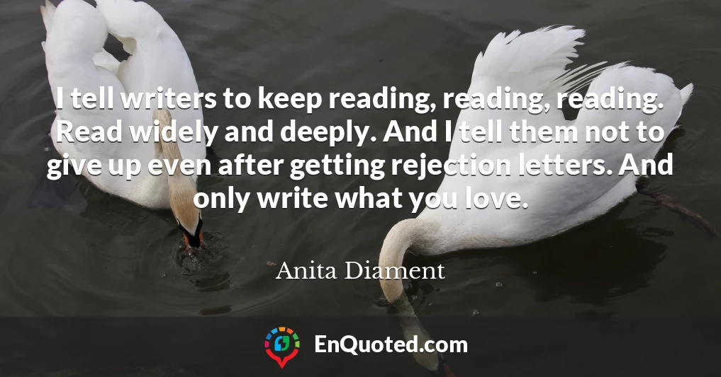 I tell writers to keep reading, reading, reading. Read widely and deeply. And I tell them not to give up even after getting rejection letters. And only write what you love. I tell writers to keep reading, reading, reading. Read widely and deeply. And I tell them not to give up even after getting rejection letters. And only write what you love.