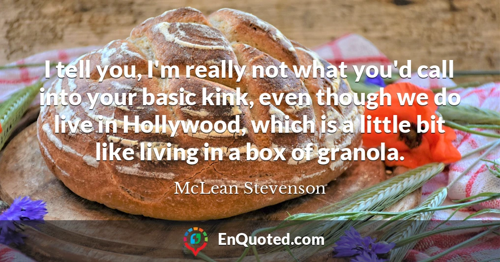 I tell you, I'm really not what you'd call into your basic kink, even though we do live in Hollywood, which is a little bit like living in a box of granola.