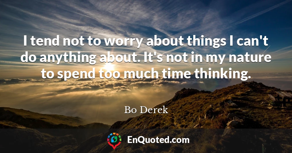 I tend not to worry about things I can't do anything about. It's not in my nature to spend too much time thinking.