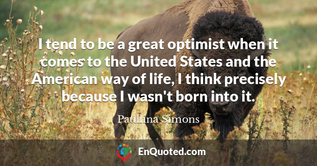 I tend to be a great optimist when it comes to the United States and the American way of life, I think precisely because I wasn't born into it.
