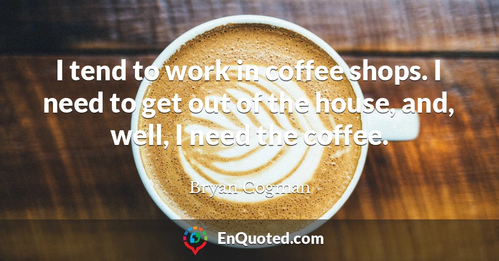 I tend to work in coffee shops. I need to get out of the house, and, well, I need the coffee.