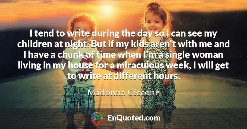 I tend to write during the day so I can see my children at night. But if my kids aren't with me and I have a chunk of time when I'm a single woman living in my house for a miraculous week, I will get to write at different hours.