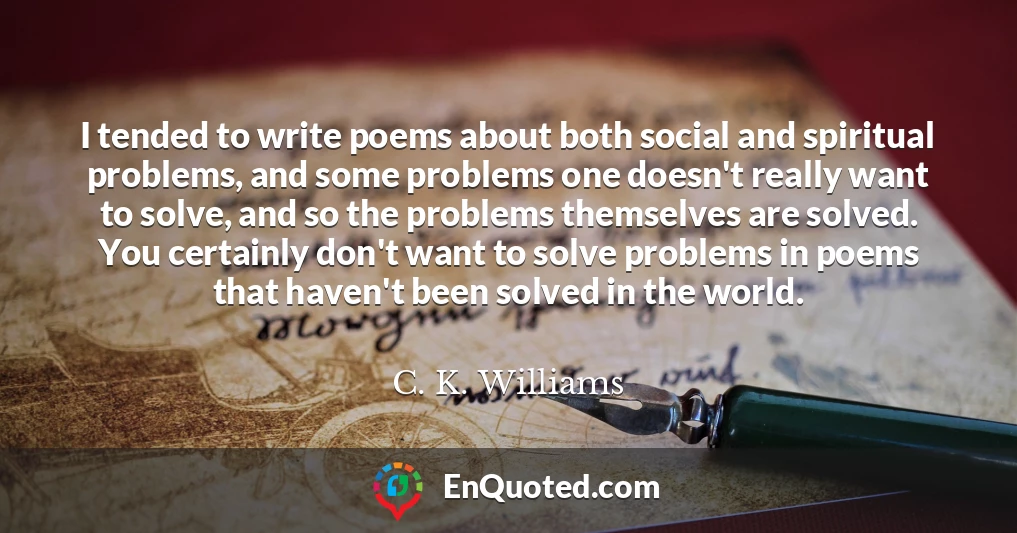 I tended to write poems about both social and spiritual problems, and some problems one doesn't really want to solve, and so the problems themselves are solved. You certainly don't want to solve problems in poems that haven't been solved in the world.