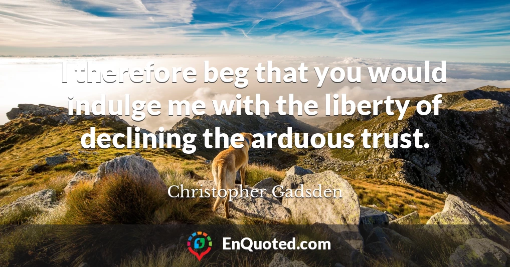 I therefore beg that you would indulge me with the liberty of declining the arduous trust.