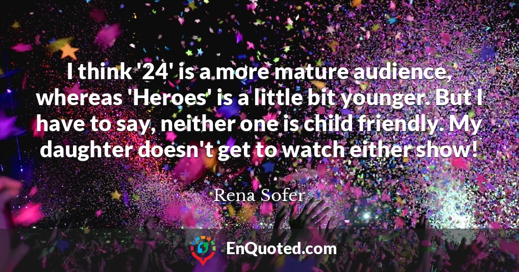 I think '24' is a more mature audience, whereas 'Heroes' is a little bit younger. But I have to say, neither one is child friendly. My daughter doesn't get to watch either show!