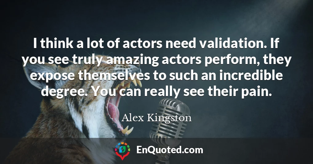 I think a lot of actors need validation. If you see truly amazing actors perform, they expose themselves to such an incredible degree. You can really see their pain.