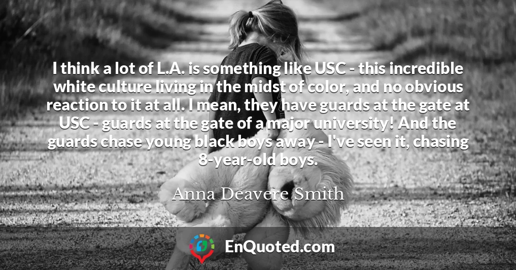 I think a lot of L.A. is something like USC - this incredible white culture living in the midst of color, and no obvious reaction to it at all. I mean, they have guards at the gate at USC - guards at the gate of a major university! And the guards chase young black boys away - I've seen it, chasing 8-year-old boys. I think a lot of L.A. is something like USC - this incredible white culture living in the midst of color, and no obvious reaction to it at all. I mean, they have guards at the gate at USC - guards at the gate of a major university! And the guards chase young black boys away - I've seen it, chasing 8-year-old boys.