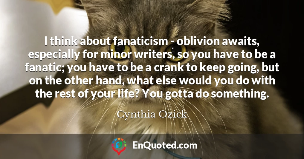 I think about fanaticism - oblivion awaits, especially for minor writers, so you have to be a fanatic; you have to be a crank to keep going, but on the other hand, what else would you do with the rest of your life? You gotta do something.