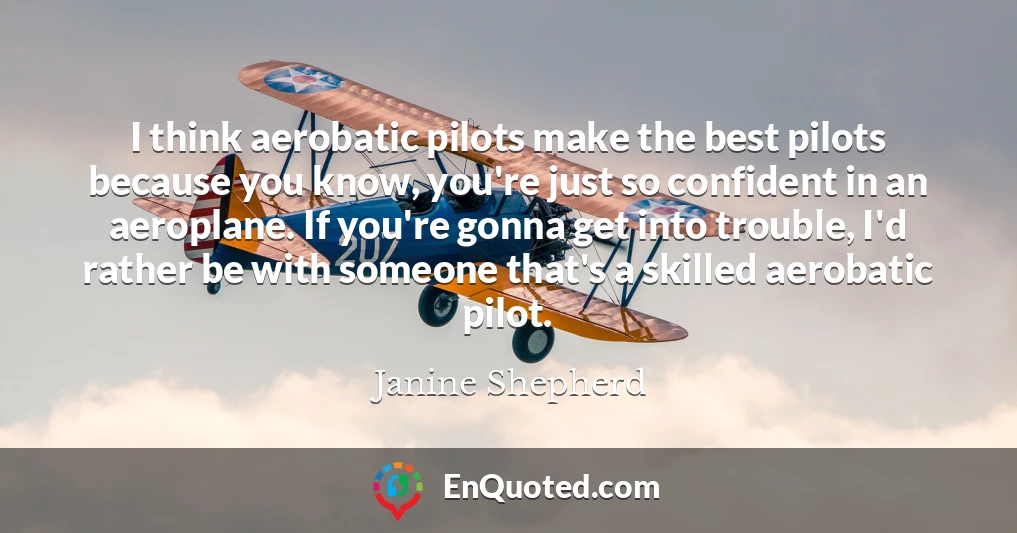 I think aerobatic pilots make the best pilots because you know, you're just so confident in an aeroplane. If you're gonna get into trouble, I'd rather be with someone that's a skilled aerobatic pilot.