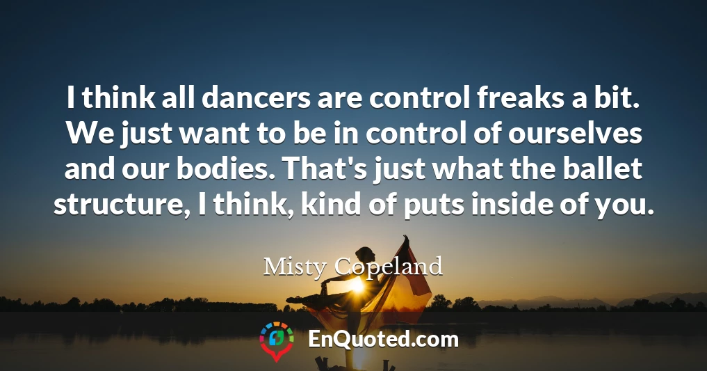 I think all dancers are control freaks a bit. We just want to be in control of ourselves and our bodies. That's just what the ballet structure, I think, kind of puts inside of you.