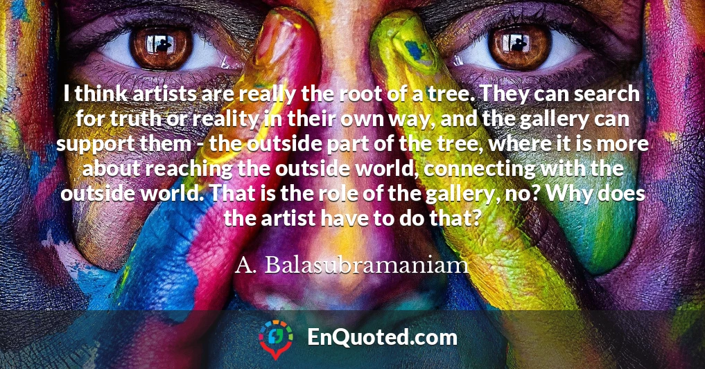 I think artists are really the root of a tree. They can search for truth or reality in their own way, and the gallery can support them - the outside part of the tree, where it is more about reaching the outside world, connecting with the outside world. That is the role of the gallery, no? Why does the artist have to do that?