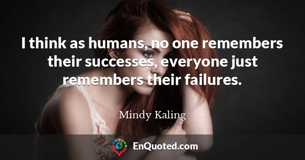 I think as humans, no one remembers their successes, everyone just remembers their failures.