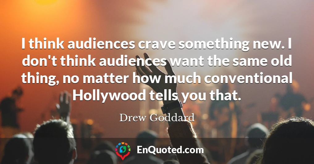I think audiences crave something new. I don't think audiences want the same old thing, no matter how much conventional Hollywood tells you that.