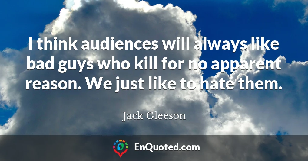 I think audiences will always like bad guys who kill for no apparent reason. We just like to hate them.