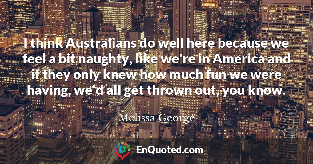 I think Australians do well here because we feel a bit naughty, like we're in America and if they only knew how much fun we were having, we'd all get thrown out, you know.
