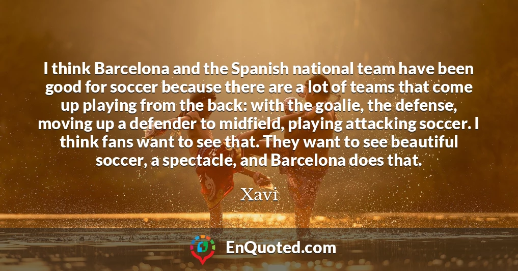 I think Barcelona and the Spanish national team have been good for soccer because there are a lot of teams that come up playing from the back: with the goalie, the defense, moving up a defender to midfield, playing attacking soccer. I think fans want to see that. They want to see beautiful soccer, a spectacle, and Barcelona does that.