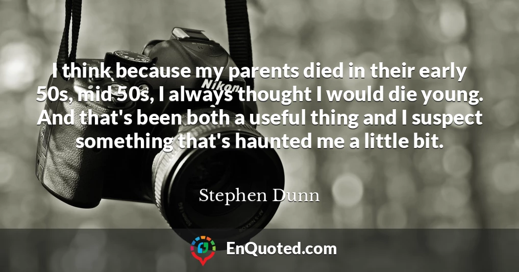 I think because my parents died in their early 50s, mid 50s, I always thought I would die young. And that's been both a useful thing and I suspect something that's haunted me a little bit.