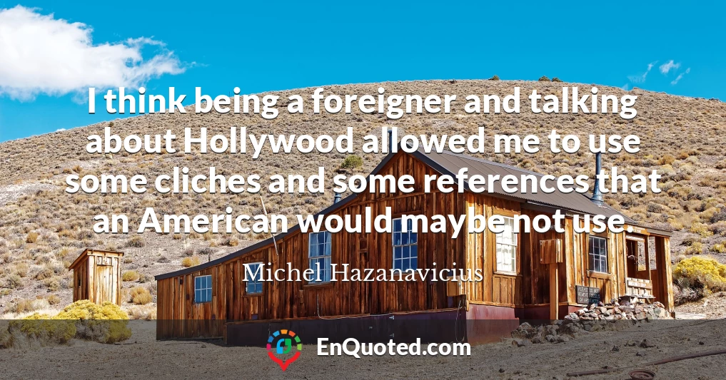 I think being a foreigner and talking about Hollywood allowed me to use some cliches and some references that an American would maybe not use. I think being a foreigner and talking about Hollywood allowed me to use some cliches and some references that an American would maybe not use.