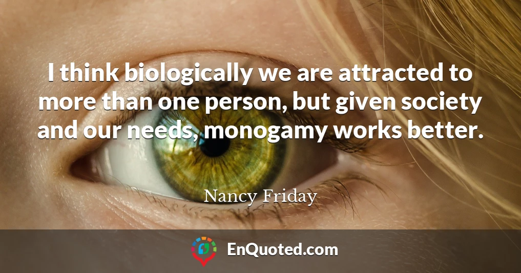 I think biologically we are attracted to more than one person, but given society and our needs, monogamy works better.