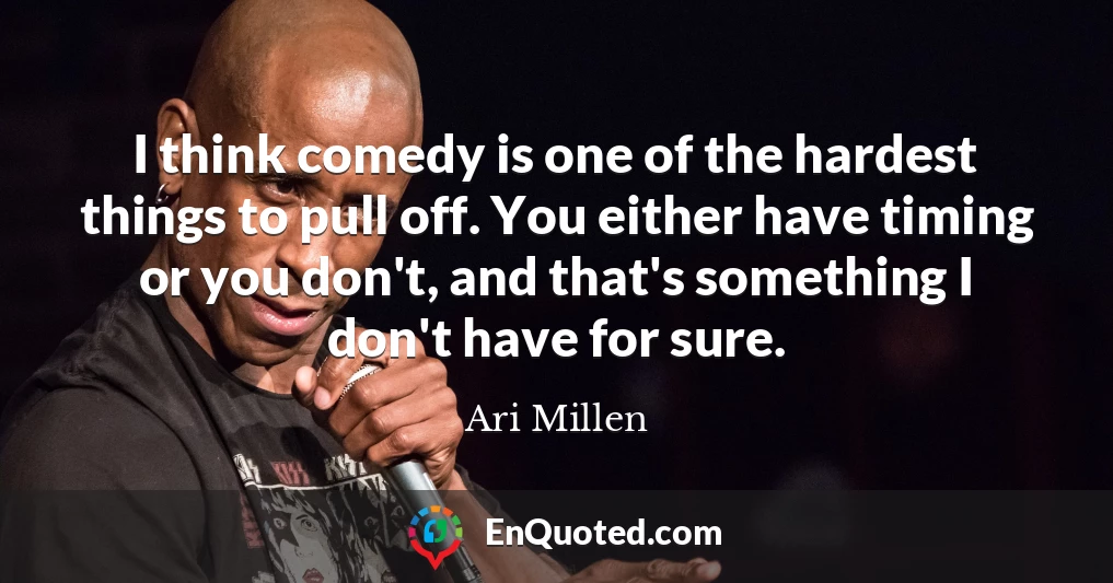 I think comedy is one of the hardest things to pull off. You either have timing or you don't, and that's something I don't have for sure.