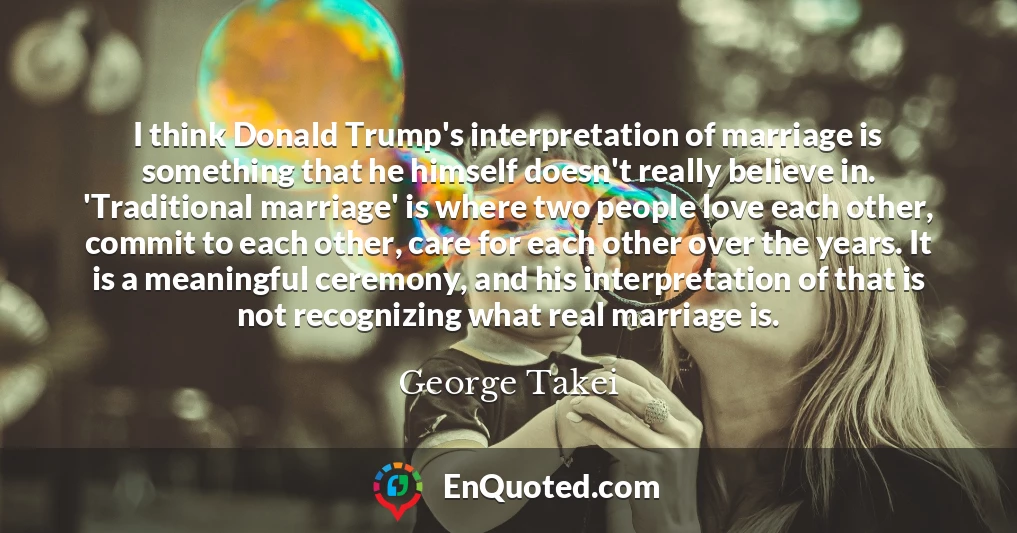 I think Donald Trump's interpretation of marriage is something that he himself doesn't really believe in. 'Traditional marriage' is where two people love each other, commit to each other, care for each other over the years. It is a meaningful ceremony, and his interpretation of that is not recognizing what real marriage is. I think Donald Trump's interpretation of marriage is something that he himself doesn't really believe in. 'Traditional marriage' is where two people love each other, commit to each other, care for each other over the years. It is a meaningful ceremony, and his interpretation of that is not recognizing what real marriage is.