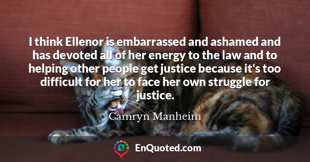 I think Ellenor is embarrassed and ashamed and has devoted all of her energy to the law and to helping other people get justice because it's too difficult for her to face her own struggle for justice.