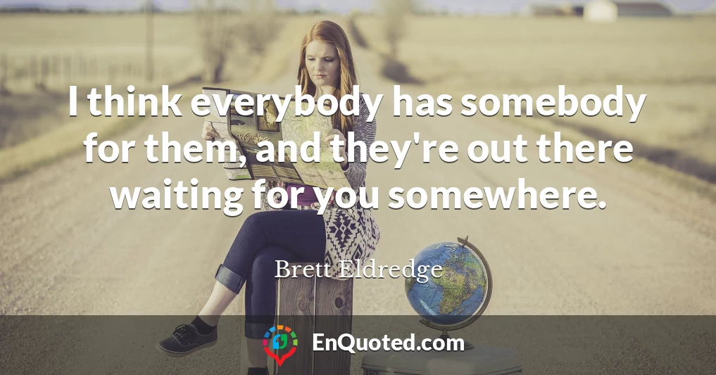 I think everybody has somebody for them, and they're out there waiting for you somewhere.