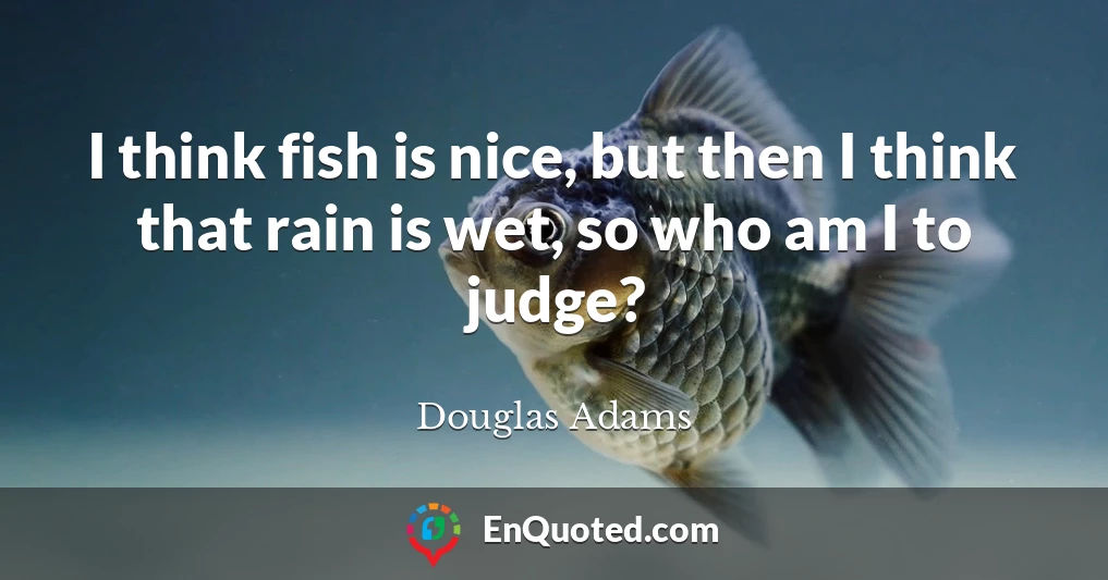 I think fish is nice, but then I think that rain is wet, so who am I to judge?