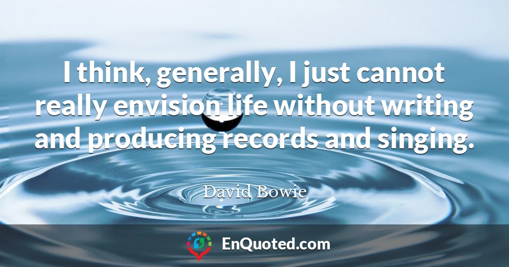 I think, generally, I just cannot really envision life without writing and producing records and singing. I think, generally, I just cannot really envision life without writing and producing records and singing.