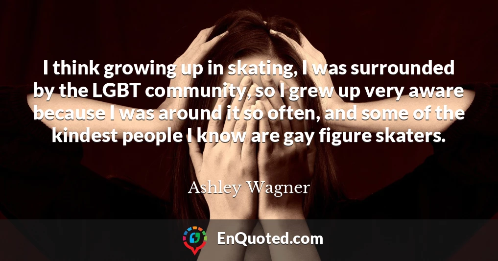 I think growing up in skating, I was surrounded by the LGBT community, so I grew up very aware because I was around it so often, and some of the kindest people I know are gay figure skaters.
