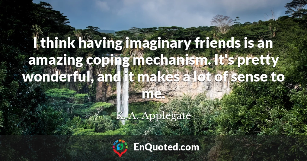 I think having imaginary friends is an amazing coping mechanism. It's pretty wonderful, and it makes a lot of sense to me.