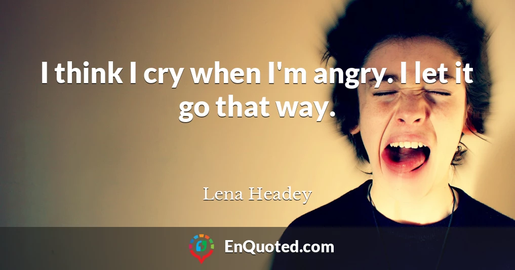I think I cry when I'm angry. I let it go that way.