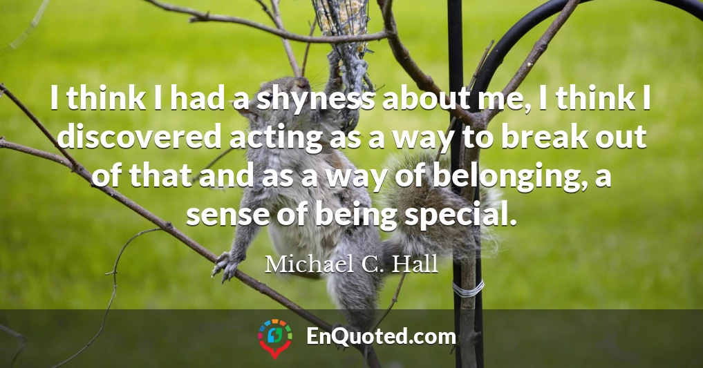 I think I had a shyness about me, I think I discovered acting as a way to break out of that and as a way of belonging, a sense of being special.