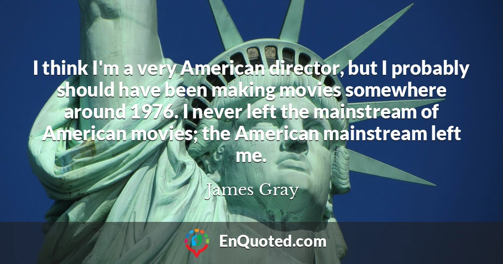 I think I'm a very American director, but I probably should have been making movies somewhere around 1976. I never left the mainstream of American movies; the American mainstream left me. I think I'm a very American director, but I probably should have been making movies somewhere around 1976. I never left the mainstream of American movies; the American mainstream left me.