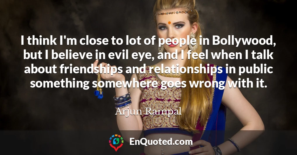 I think I'm close to lot of people in Bollywood, but I believe in evil eye, and I feel when I talk about friendships and relationships in public something somewhere goes wrong with it.