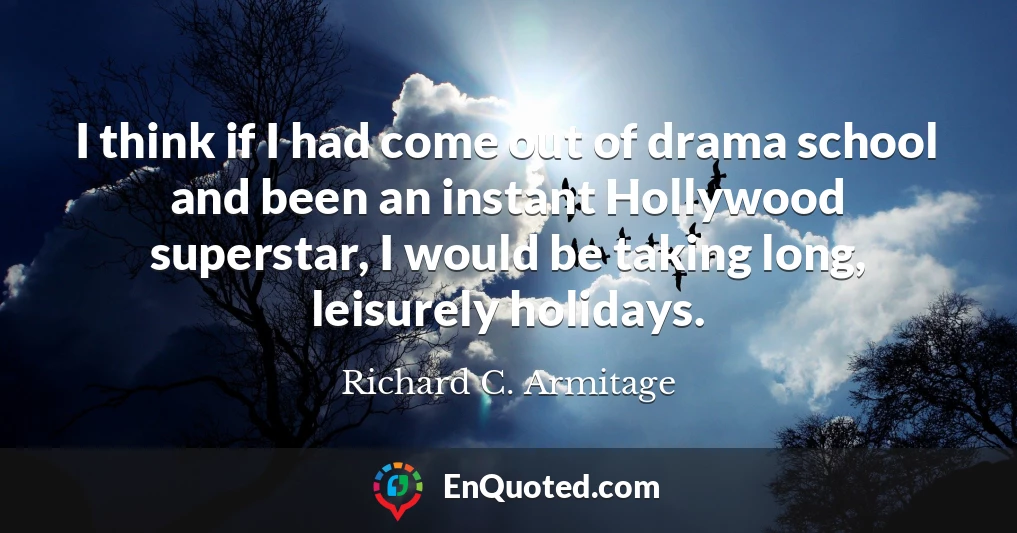 I think if I had come out of drama school and been an instant Hollywood superstar, I would be taking long, leisurely holidays.