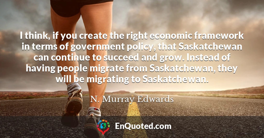 I think, if you create the right economic framework in terms of government policy, that Saskatchewan can continue to succeed and grow. Instead of having people migrate from Saskatchewan, they will be migrating to Saskatchewan.