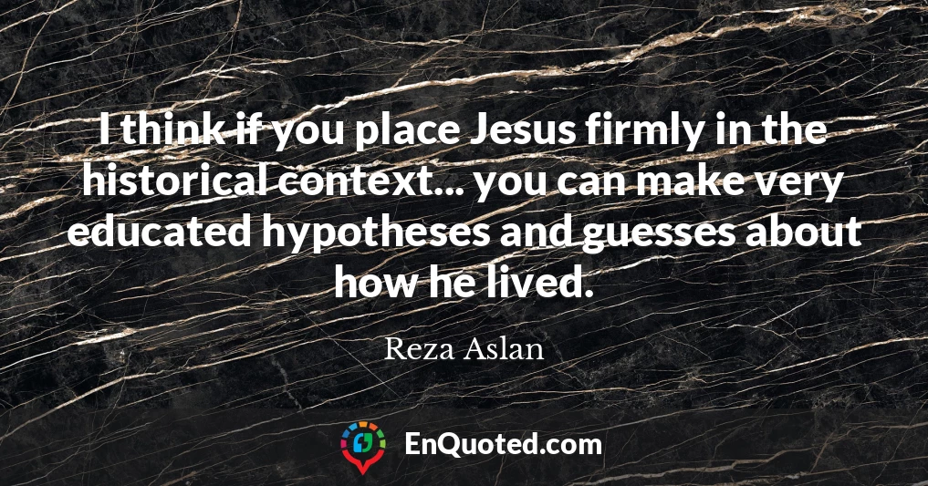 I think if you place Jesus firmly in the historical context... you can make very educated hypotheses and guesses about how he lived.
