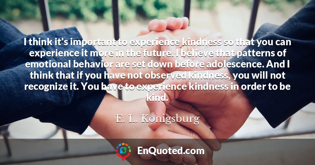 I think it's important to experience kindness so that you can experience it more in the future. I believe that patterns of emotional behavior are set down before adolescence. And I think that if you have not observed kindness, you will not recognize it. You have to experience kindness in order to be kind.