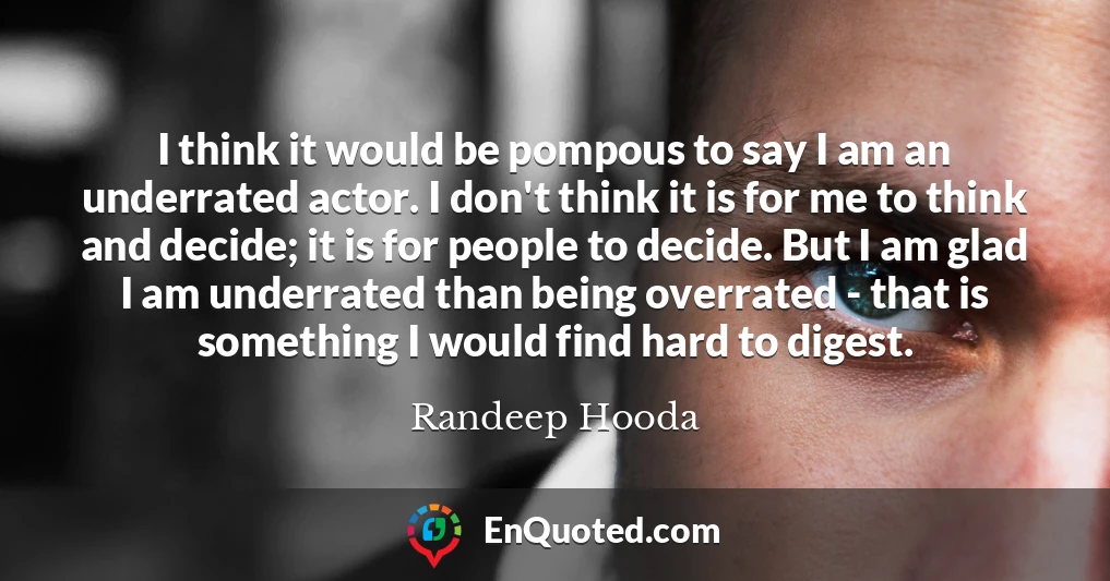 I think it would be pompous to say I am an underrated actor. I don't think it is for me to think and decide; it is for people to decide. But I am glad I am underrated than being overrated - that is something I would find hard to digest. I think it would be pompous to say I am an underrated actor. I don't think it is for me to think and decide; it is for people to decide. But I am glad I am underrated than being overrated - that is something I would find hard to digest.