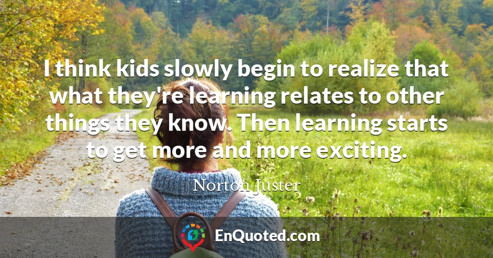 I think kids slowly begin to realize that what they're learning relates to other things they know. Then learning starts to get more and more exciting.